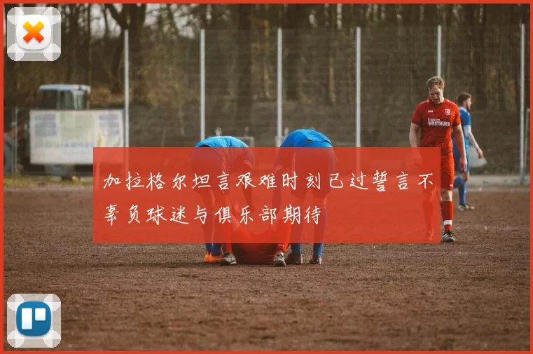 加拉格尔坦言艰难时刻已过誓言不辜负球迷与俱乐部期待