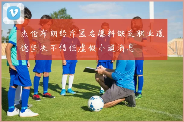 杰伦布朗怒斥匿名爆料缺乏职业道德坚决不信任虚假小道消息