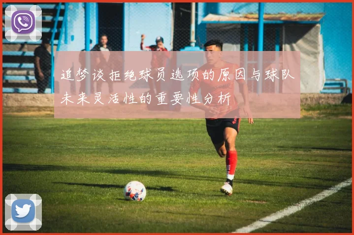 追梦谈拒绝球员选项的原因与球队未来灵活性的重要性分析