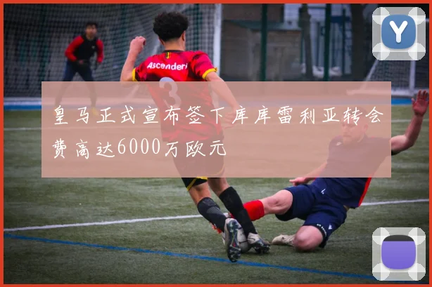 皇马正式宣布签下库库雷利亚转会费高达6000万欧元