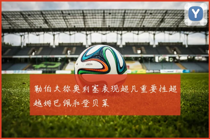 勒伯夫称奥利塞表现超凡重要性超越姆巴佩和登贝莱