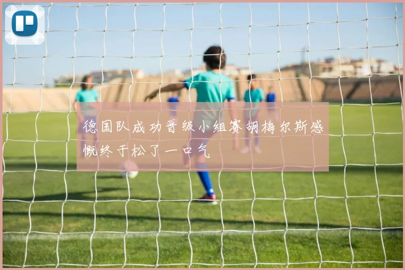 德国队成功晋级小组赛胡梅尔斯感慨终于松了一口气