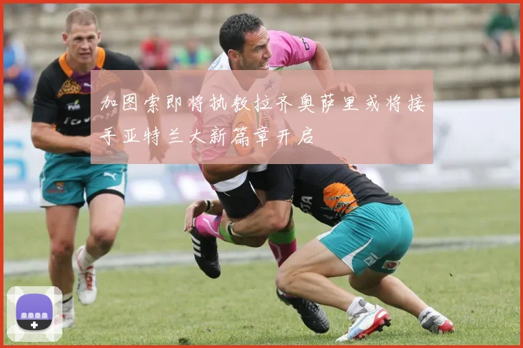 加图索即将执教拉齐奥萨里或将接手亚特兰大新篇章开启