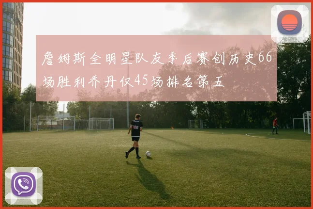 詹姆斯全明星队友季后赛创历史66场胜利乔丹仅45场排名第五