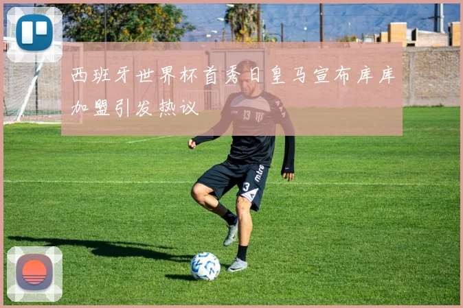 西班牙世界杯首秀日皇马宣布库库加盟引发热议