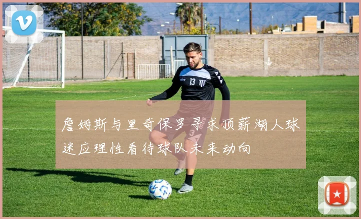 詹姆斯与里奇保罗寻求顶薪湖人球迷应理性看待球队未来动向