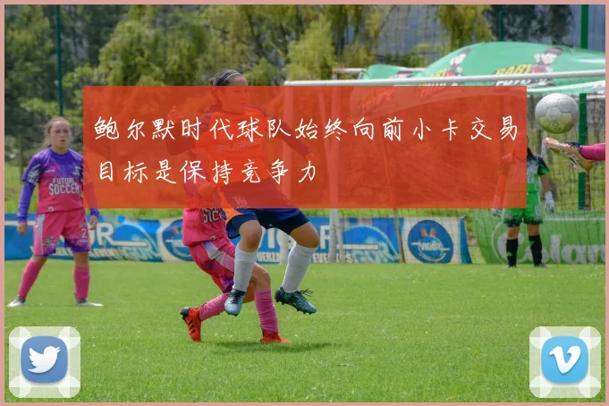 鲍尔默时代球队始终向前小卡交易目标是保持竞争力