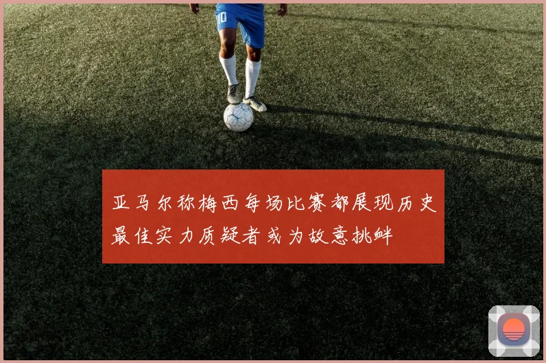 亚马尔称梅西每场比赛都展现历史最佳实力质疑者或为故意挑衅