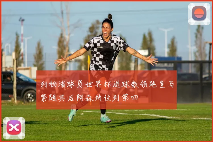 利物浦球员世界杯进球数领跑皇马紧随其后阿森纳位列第四
