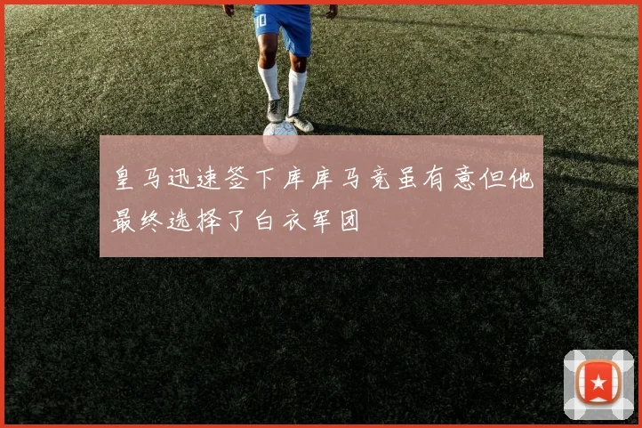 皇马迅速签下库库马竞虽有意但他最终选择了白衣军团