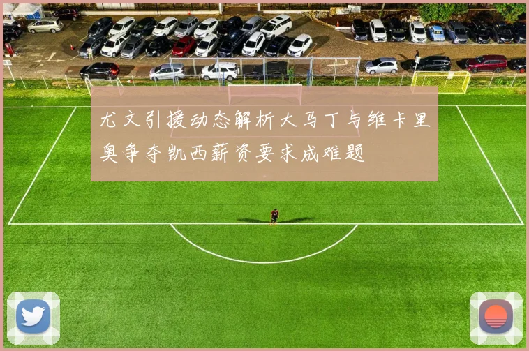 尤文引援动态解析大马丁与维卡里奥争夺凯西薪资要求成难题