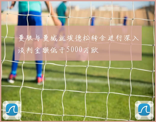 曼联与曼城就埃德松转会进行深入谈判金额低于5000万欧