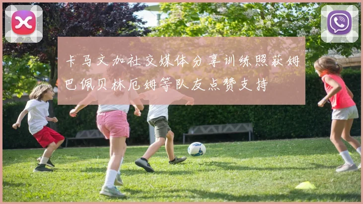 卡马文加社交媒体分享训练照获姆巴佩贝林厄姆等队友点赞支持