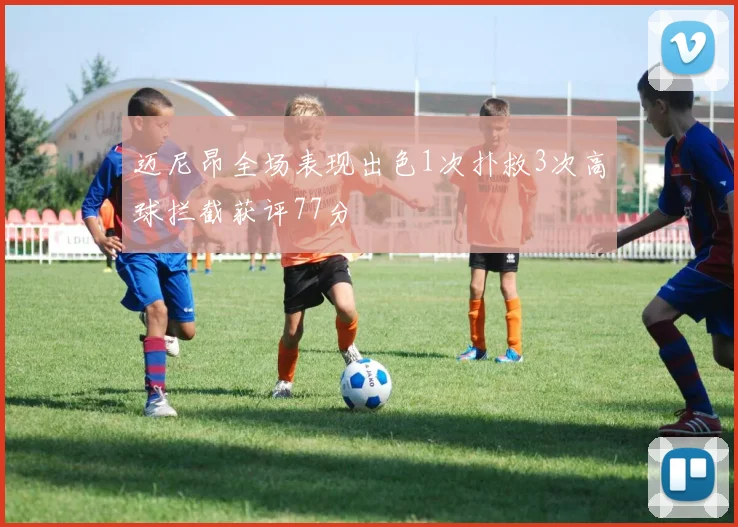 迈尼昂全场表现出色1次扑救3次高球拦截获评77分