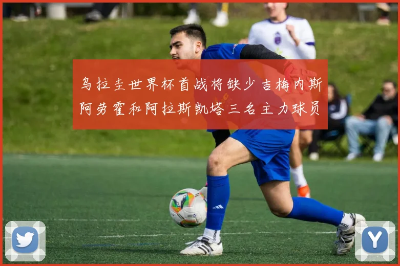 乌拉圭世界杯首战将缺少吉梅内斯阿劳霍和阿拉斯凯塔三名主力球员