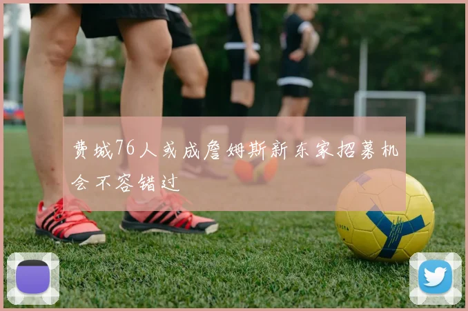 费城76人或成詹姆斯新东家招募机会不容错过