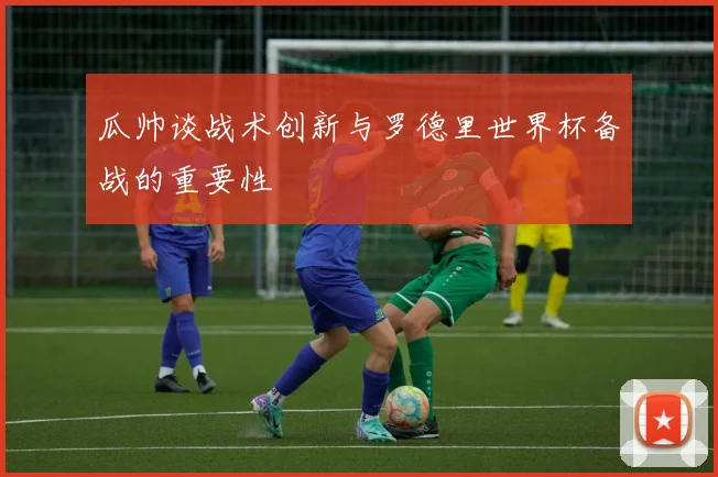 瓜帅谈战术创新与罗德里世界杯备战的重要性