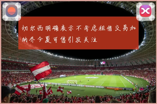 切尔西明确表示不考虑租借交易加纳乔今夏可售引发关注