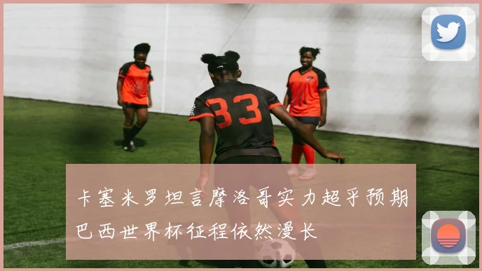 卡塞米罗坦言摩洛哥实力超乎预期巴西世界杯征程依然漫长