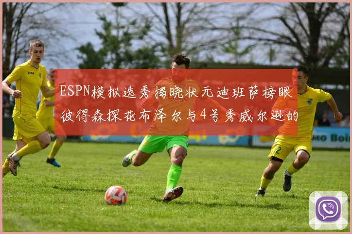 ESPN模拟选秀揭晓状元迪班萨榜眼彼得森探花布泽尔与4号秀威尔逊的精彩表现
