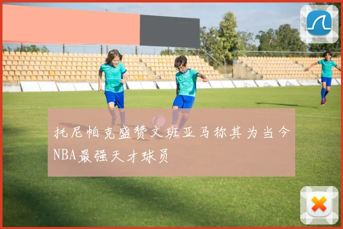 托尼帕克盛赞文班亚马称其为当今NBA最强天才球员