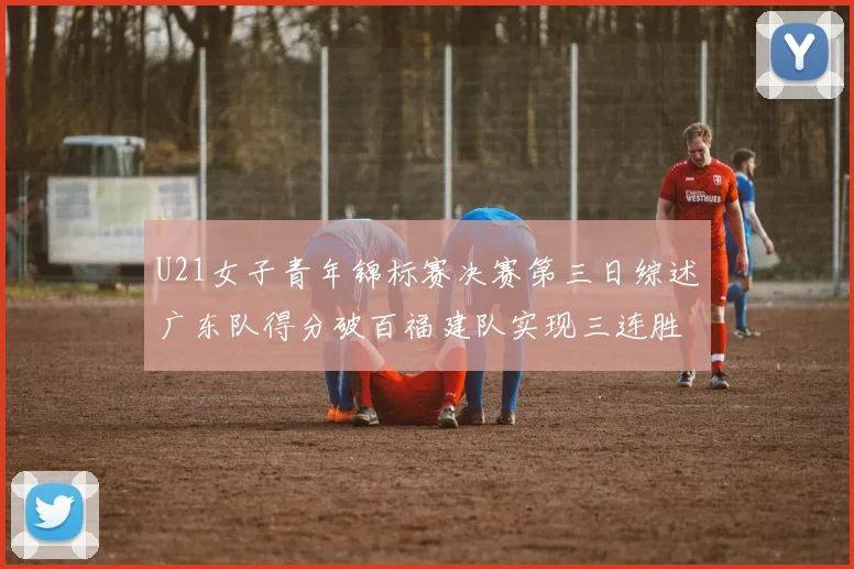 U21女子青年锦标赛决赛第三日综述广东队得分破百福建队实现三连胜