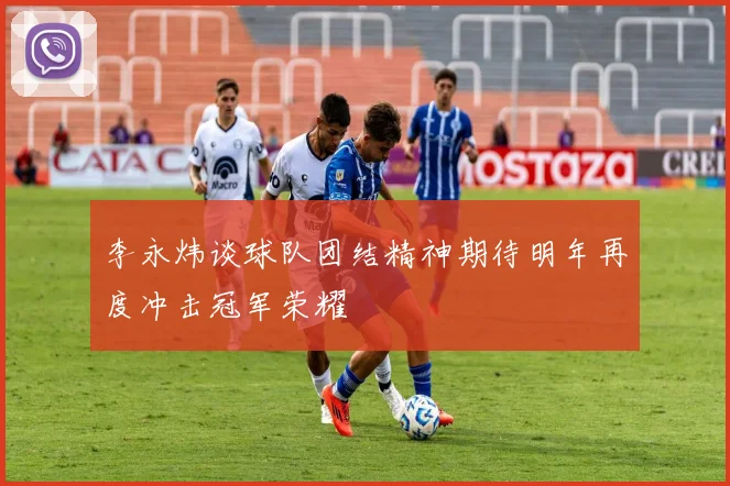 李永炜谈球队团结精神期待明年再度冲击冠军荣耀