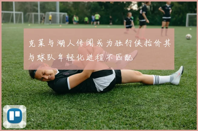 克莱与湖人传闻或为独行侠抬价其与球队年轻化进程不匹配